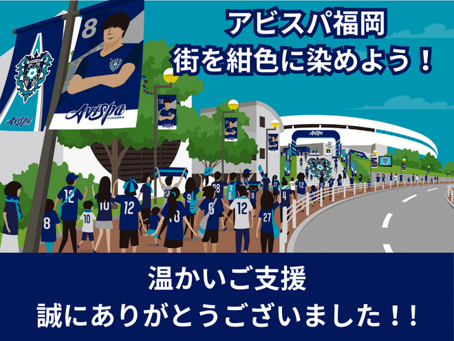 アビスパ福岡の川森です。
この度は、「街を紺色に染めよう」クラウドファンディングへのご支援、本当に本当にありがとうございました。なんとなんと最終13,028,800円に到達いたしました。改めて御礼を申し上げます。

今回ファンサポーターの皆様のチカラをクラウドファンディングというカタチでいただき、目標を大きく大きく上回る金額でご支援をいただきました。感無量です。重ねて御礼を申し上げます。

お約束したネイビーフラッグの掲出は確実に実行してまいります。アビスパ福岡は支えていただいている皆様と共に歩み続け、ホームタウンであるFUKUOKAのために邁進して参る所存です。これからも、引き続き紺色の魂で心をそろえて共闘していただければ幸いです。リターン品のお届けもしっかりといたします。

この度のご支援に心より感謝を申し上げ御礼の言葉とさせていただきます。ありがとうございました。